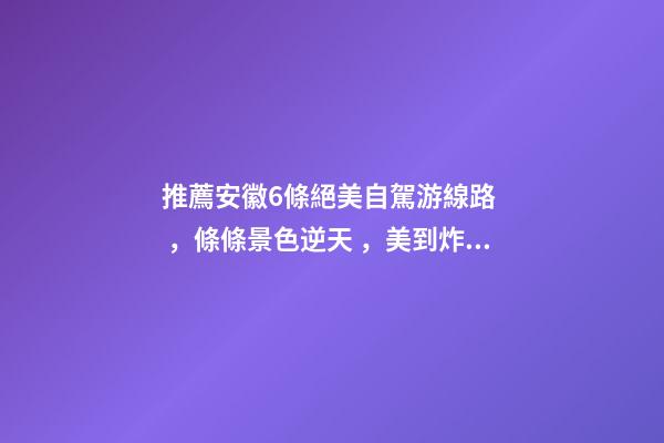 推薦安徽6條絕美自駕游線路，條條景色逆天，美到炸！